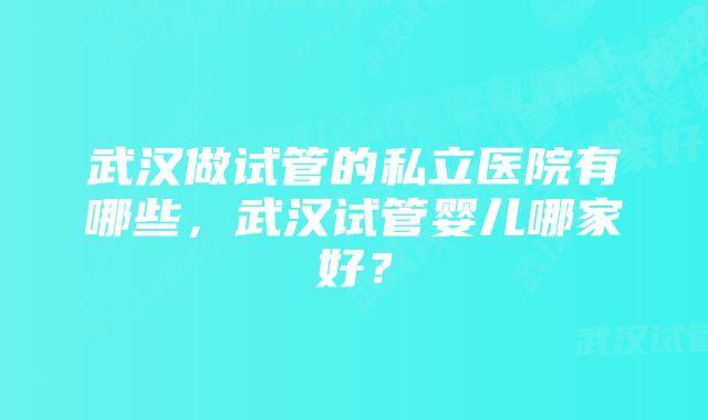 武汉做试管的私立医院有哪些，武汉试管婴儿哪家好？