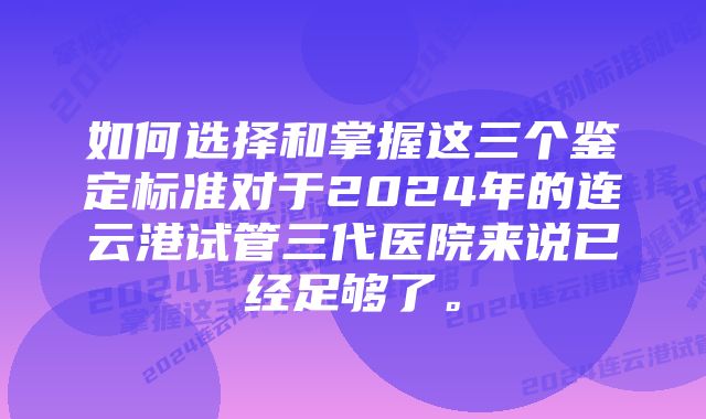 如何选择和掌握这三个鉴定标准对于2024年的连云港试管三代医院来说已经足够了。