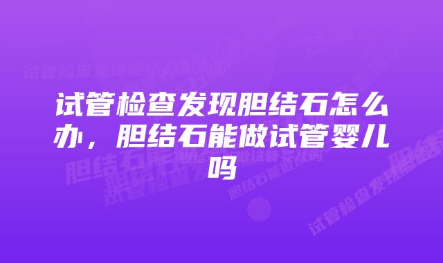 试管检查发现胆结石怎么办，胆结石能做试管婴儿吗