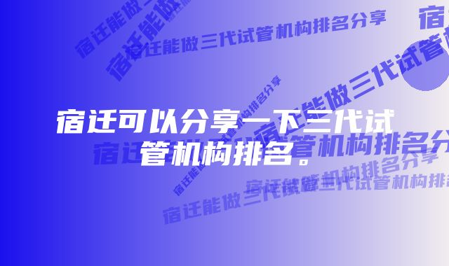 宿迁可以分享一下三代试管机构排名。