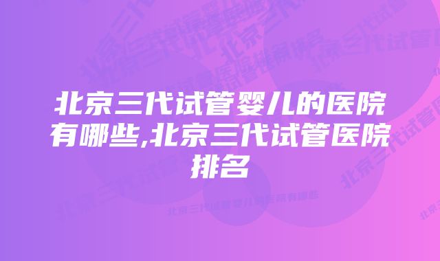 北京三代试管婴儿的医院有哪些,北京三代试管医院排名