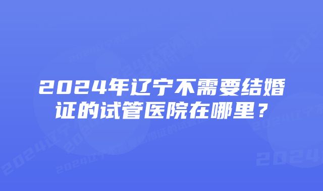 2024年辽宁不需要结婚证的试管医院在哪里？