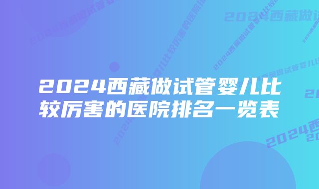 2024西藏做试管婴儿比较厉害的医院排名一览表