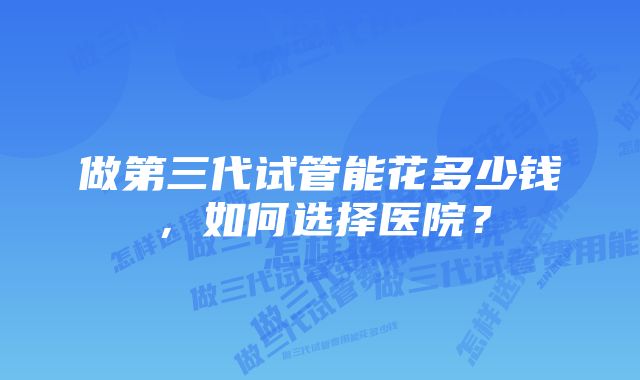 做第三代试管能花多少钱，如何选择医院？