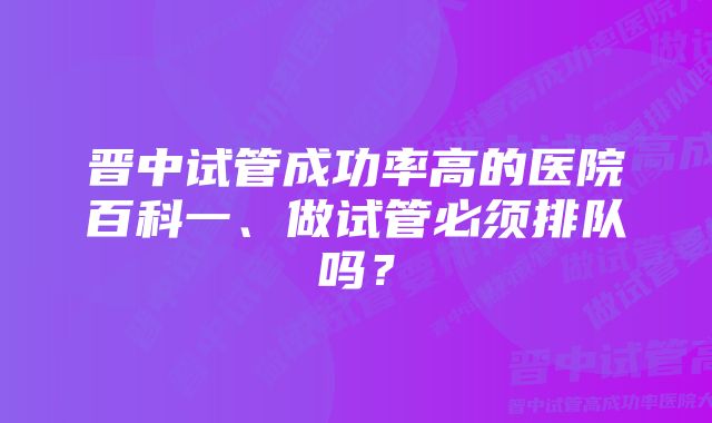 晋中试管成功率高的医院百科一、做试管必须排队吗？