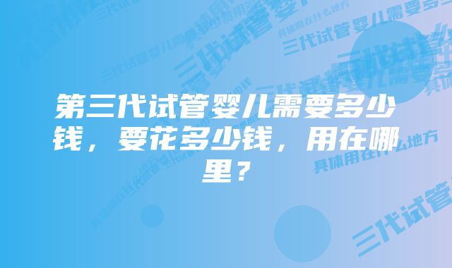 第三代试管婴儿需要多少钱，要花多少钱，用在哪里？