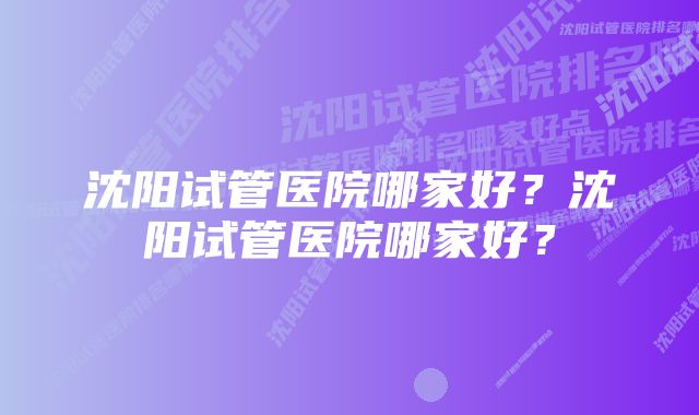 沈阳试管医院哪家好？沈阳试管医院哪家好？