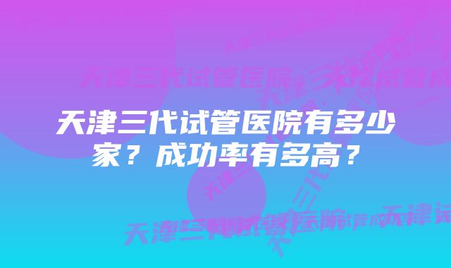 天津三代试管医院有多少家？成功率有多高？