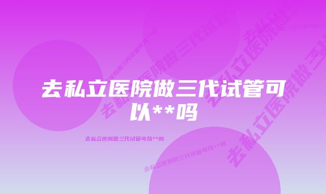 去私立医院做三代试管可以**吗