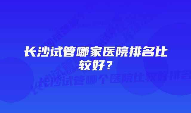 长沙试管哪家医院排名比较好？