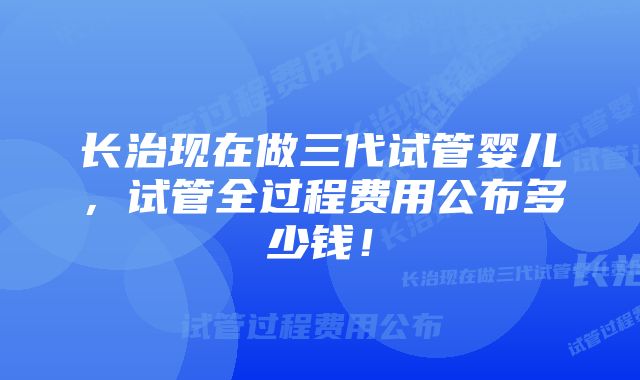 长治现在做三代试管婴儿，试管全过程费用公布多少钱！