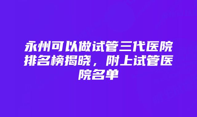 永州可以做试管三代医院排名榜揭晓，附上试管医院名单