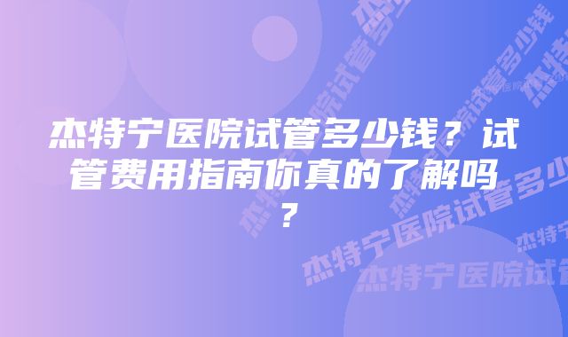 杰特宁医院试管多少钱？试管费用指南你真的了解吗？