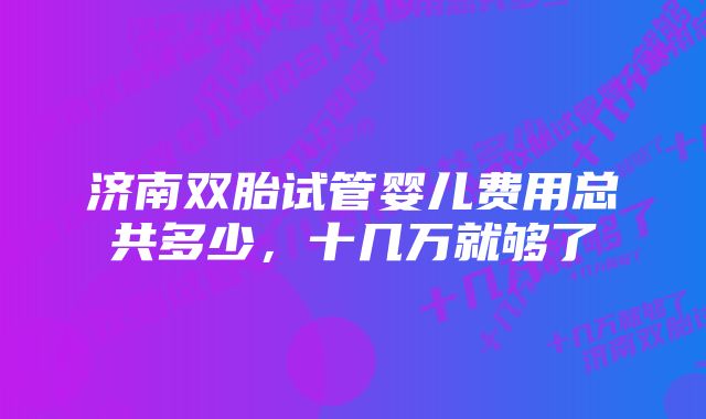 济南双胎试管婴儿费用总共多少，十几万就够了