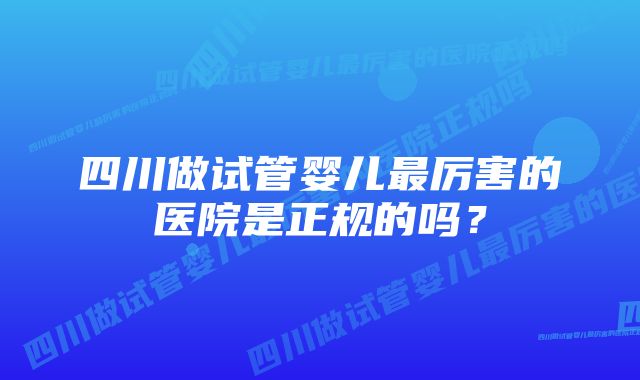 四川做试管婴儿最厉害的医院是正规的吗？