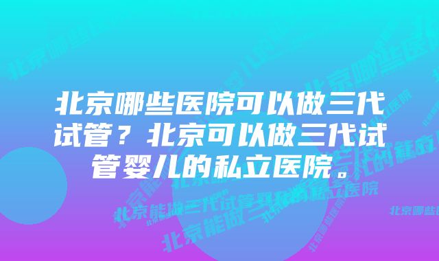 北京哪些医院可以做三代试管？北京可以做三代试管婴儿的私立医院。