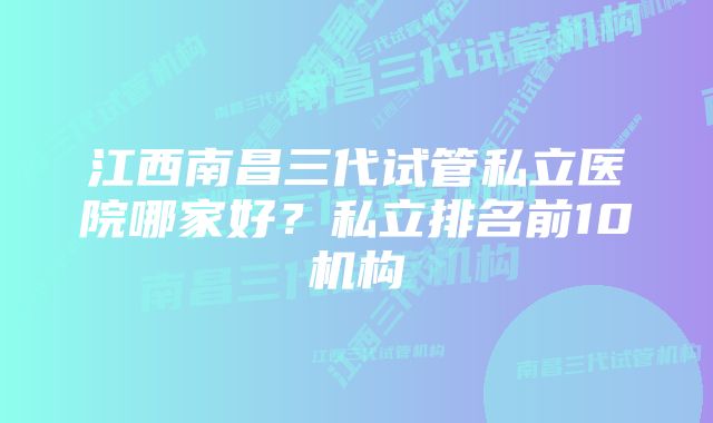 江西南昌三代试管私立医院哪家好？私立排名前10机构