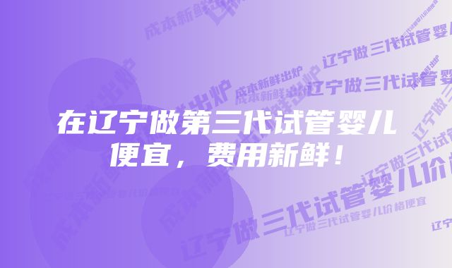 在辽宁做第三代试管婴儿便宜，费用新鲜！