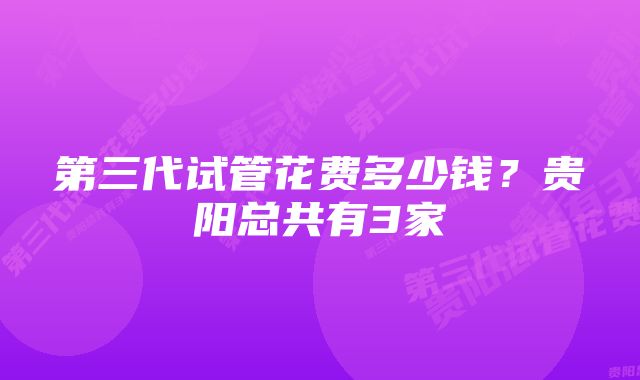 第三代试管花费多少钱？贵阳总共有3家