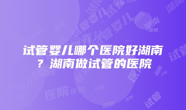 试管婴儿哪个医院好湖南？湖南做试管的医院