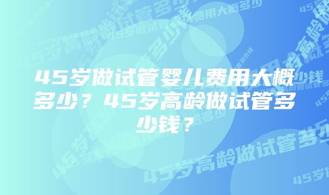 45岁做试管婴儿费用大概多少？45岁高龄做试管多少钱？