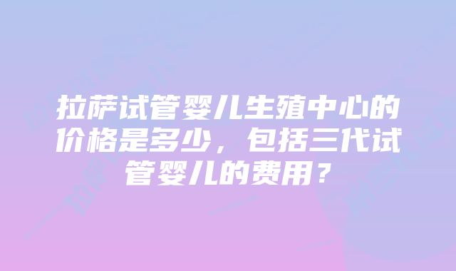 拉萨试管婴儿生殖中心的价格是多少，包括三代试管婴儿的费用？