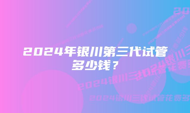 2024年银川第三代试管多少钱？