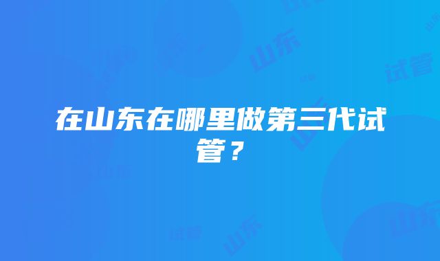 在山东在哪里做第三代试管？