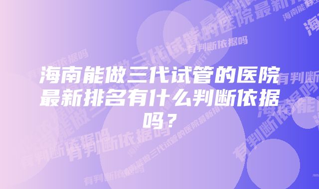 海南能做三代试管的医院最新排名有什么判断依据吗？