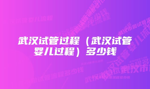 武汉试管过程（武汉试管婴儿过程）多少钱