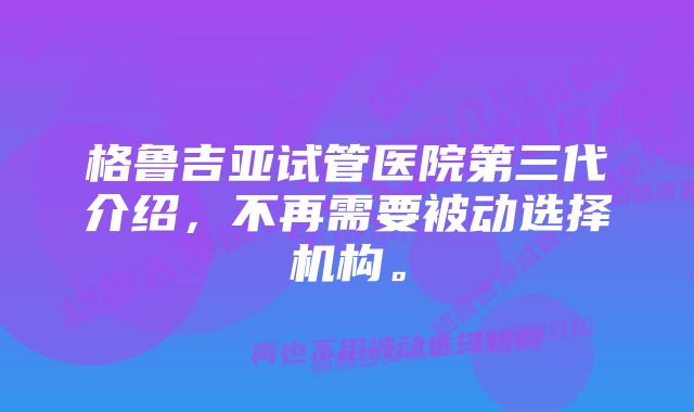 格鲁吉亚试管医院第三代介绍，不再需要被动选择机构。