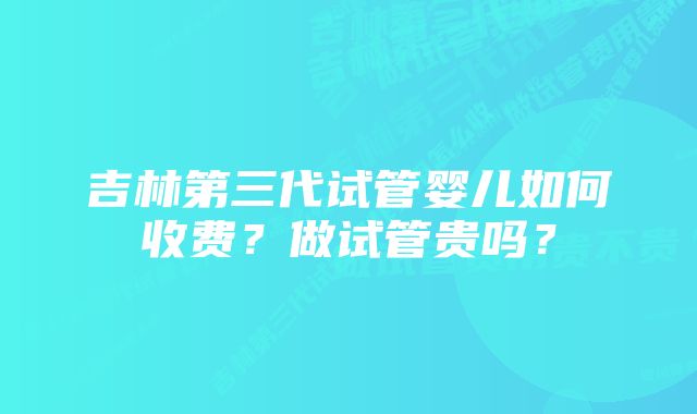 吉林第三代试管婴儿如何收费？做试管贵吗？