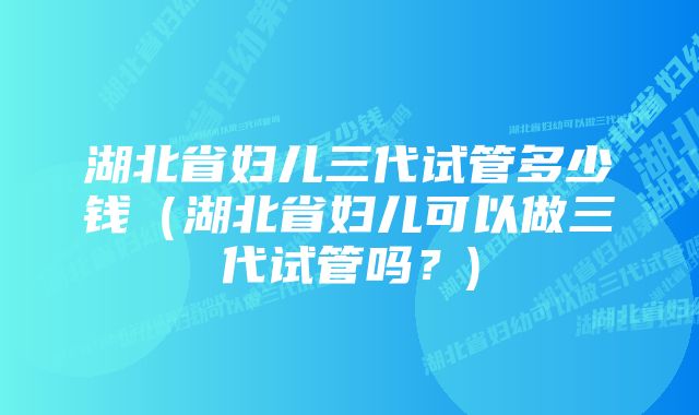 湖北省妇儿三代试管多少钱（湖北省妇儿可以做三代试管吗？)