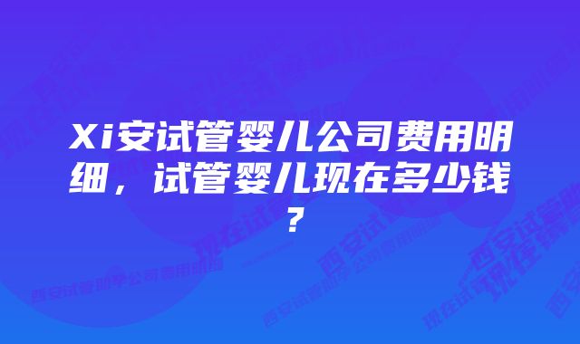 Xi安试管婴儿公司费用明细，试管婴儿现在多少钱？