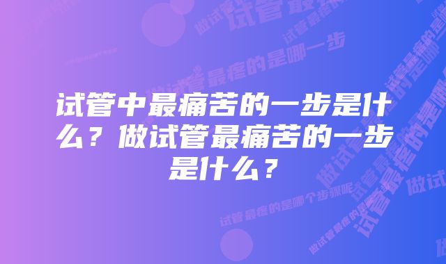 试管中最痛苦的一步是什么？做试管最痛苦的一步是什么？