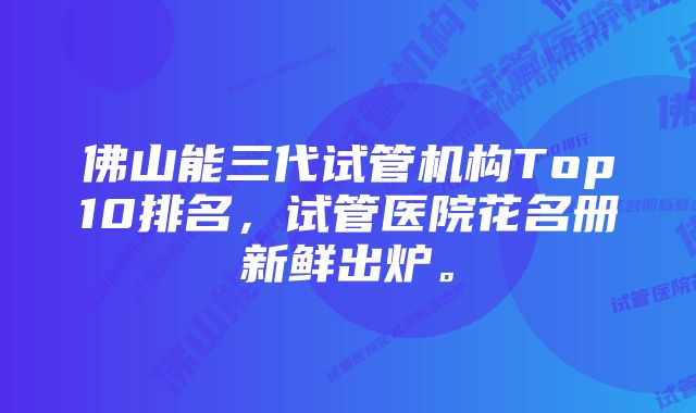 佛山能三代试管机构Top10排名，试管医院花名册新鲜出炉。