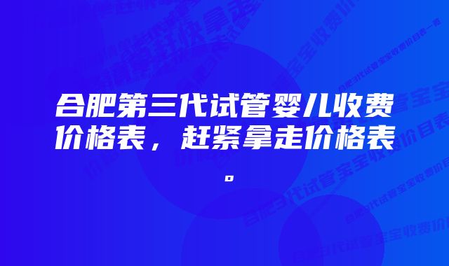 合肥第三代试管婴儿收费价格表，赶紧拿走价格表。