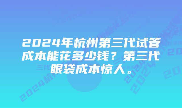 2024年杭州第三代试管成本能花多少钱？第三代眼袋成本惊人。