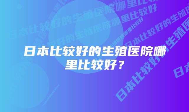 日本比较好的生殖医院哪里比较好？