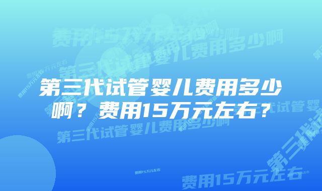 第三代试管婴儿费用多少啊？费用15万元左右？