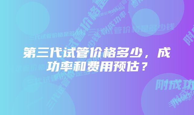 第三代试管价格多少，成功率和费用预估？