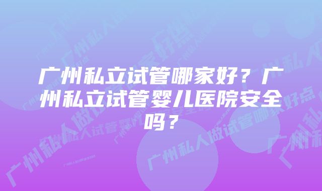 广州私立试管哪家好？广州私立试管婴儿医院安全吗？