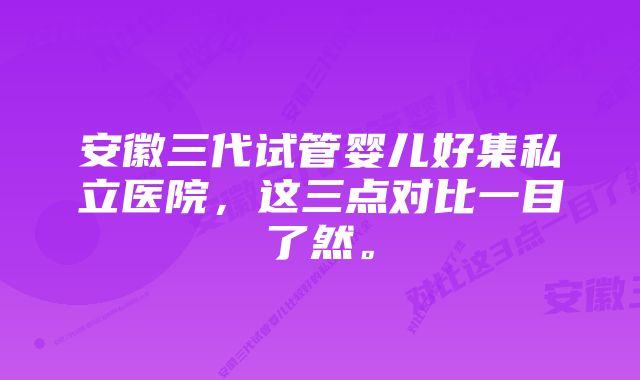 安徽三代试管婴儿好集私立医院，这三点对比一目了然。