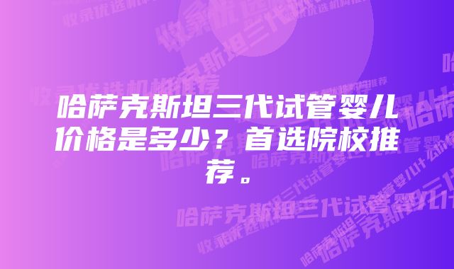 哈萨克斯坦三代试管婴儿价格是多少？首选院校推荐。