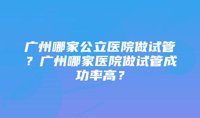 广州哪家公立医院做试管？广州哪家医院做试管成功率高？