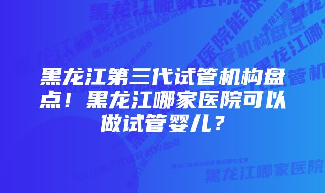 黑龙江第三代试管机构盘点！黑龙江哪家医院可以做试管婴儿？