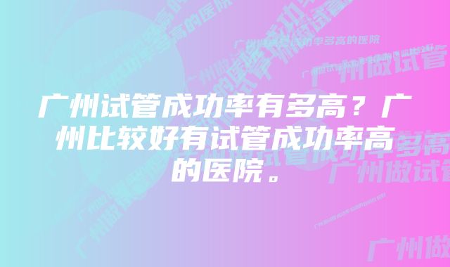 广州试管成功率有多高？广州比较好有试管成功率高的医院。