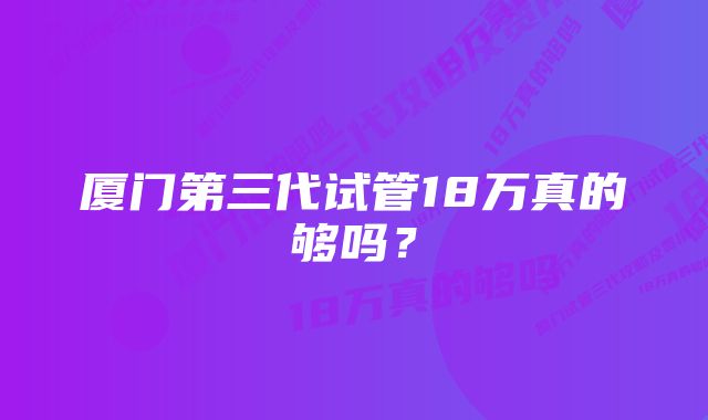 厦门第三代试管18万真的够吗？