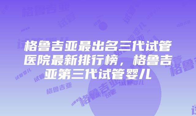 格鲁吉亚最出名三代试管医院最新排行榜，格鲁吉亚第三代试管婴儿