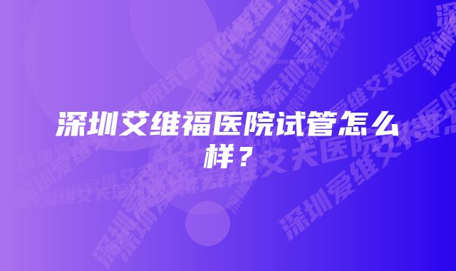 深圳艾维福医院试管怎么样？